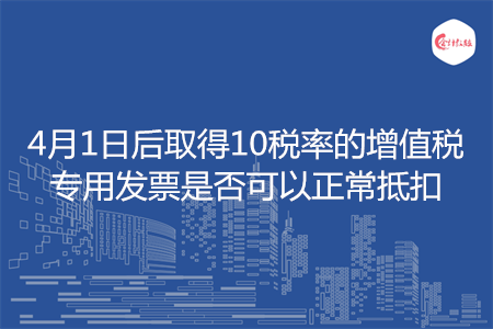 4月1日后取得10税率的增值税专用发票是否可以正常抵扣