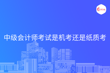 中級(jí)會(huì)計(jì)師考試是機(jī)考還是紙質(zhì)考