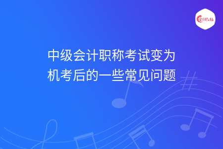 中級會計職稱考試變?yōu)闄C考后的一些常見問題