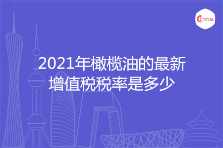 2021年橄榄油的最新增值税税率是多少