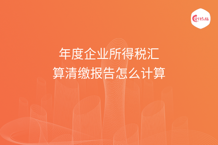 年度企业所得税汇算清缴报告怎么计算 年度企业所得税汇算清缴报告怎么计算