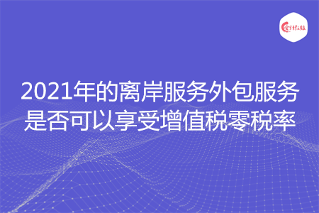 2021年的离岸服务外包服务是否可以享受增值税零税率