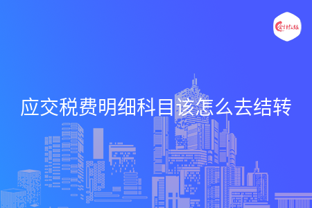 应交税费明细科目该怎么去结转 应交税费明细科目该怎么去结转