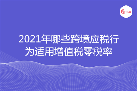 2021年哪些跨境应税行为适用增值税零税率