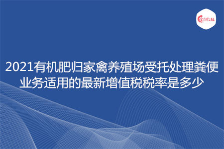 2021有机肥归家禽养殖场受托处理粪便业务适用的最新增值税税率是多少