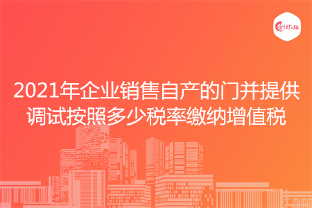 2021年企业销售自产的门并提供调试按照多少税率缴纳增值税