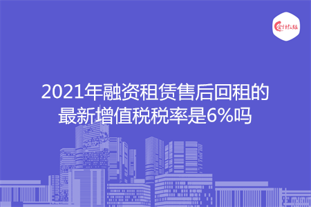 2021年融资租赁售后回租的最新增值税税率是6%吗