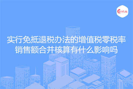 实行免抵退税办法的增值税零税率销售额合并核算有什么影响吗