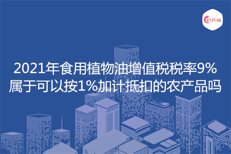 2021年食用植物油增值税税率9%属于可以按1%加计抵扣的农产品吗