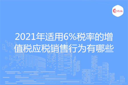 2021年适用6%税率的增值税应税销售行为有哪些