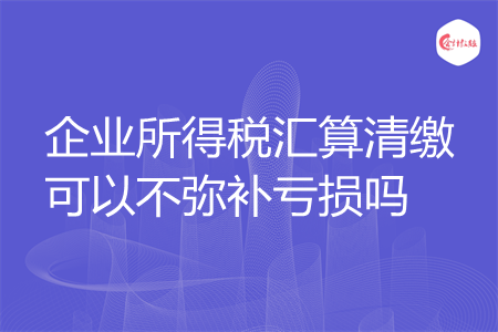 企业所得税汇算清缴可以不弥补亏损吗