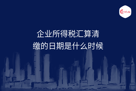 企业所得税汇算清缴的日期是什么时候