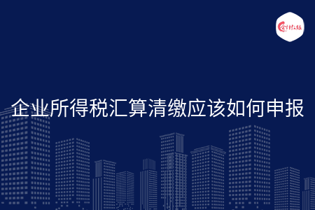 企业所得税汇算清缴应该如何申报