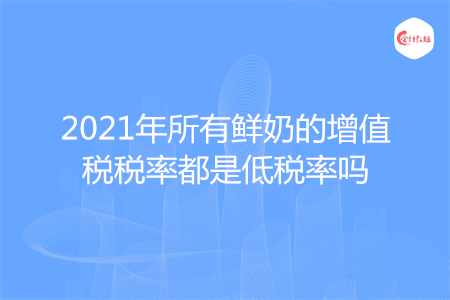 2021年所有鲜奶的增值税税率都是低税率吗