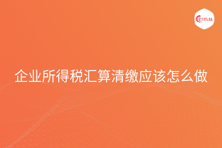 企业所得税汇算清缴应该怎么做