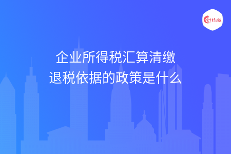 企业所得税汇算清缴退税依据的政策是什么