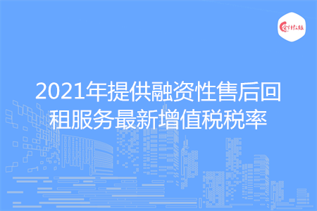 2021年提供融资性售后回租服务最新增值税税率