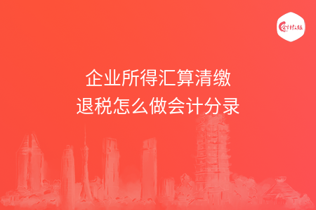 企业所得汇算清缴退税怎么做会计分录 企业所得汇算清缴退税怎么做会计分录