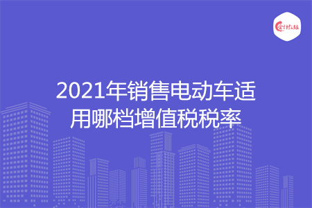2021年销售电动车适用哪档增值税税率