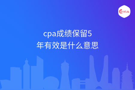 cpa成績(jī)保留5年有效是什么意思