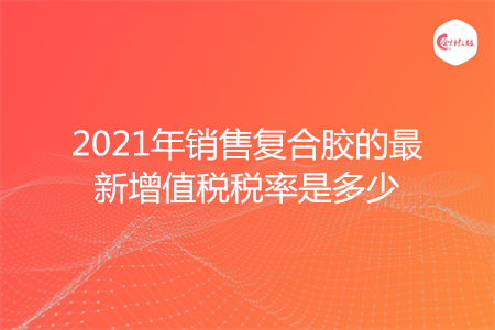 2021年销售复合胶的最新增值税税率是多少