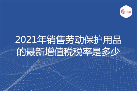 2021年销售劳动保护用品的最新增值税税率是多少