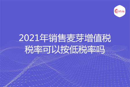 2021年销售麦芽增值税税率可以按低税率吗