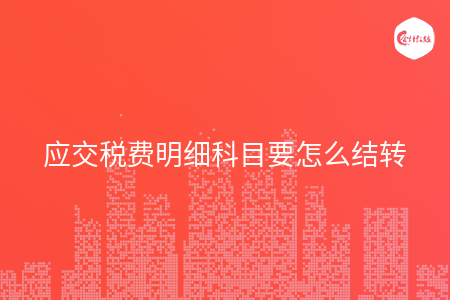 应交税费明细科目要怎么结转 应交税费明细科目要怎么结转