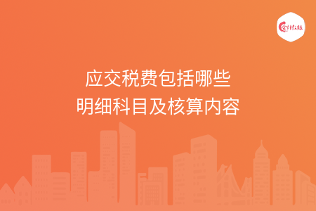 应交税费包括哪些明细科目及核算内容 应交税费包括哪些明细科目及核算内容
