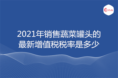 2021年销售蔬菜罐头的最新增值税税率是多少