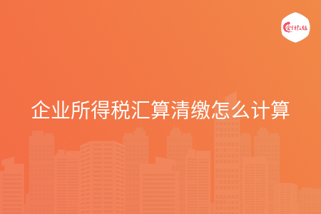 企业所得税汇算清缴怎么计算 企业所得税汇算清缴怎么计算