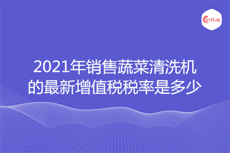 2021年销售蔬菜清洗机的最新增值税税率是多少
