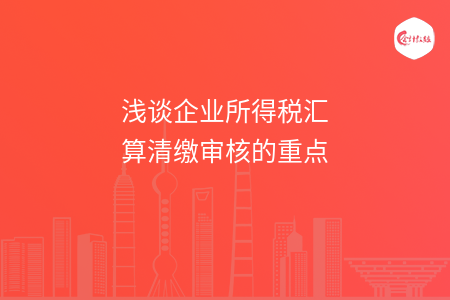 浅谈企业所得税汇算清缴审核的重点 浅谈企业所得税汇算清缴审核的重点
