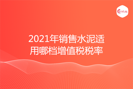 2021年销售水泥适用哪档增值税税率