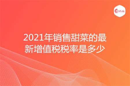 2021年销售甜菜的最新增值税税率是多少