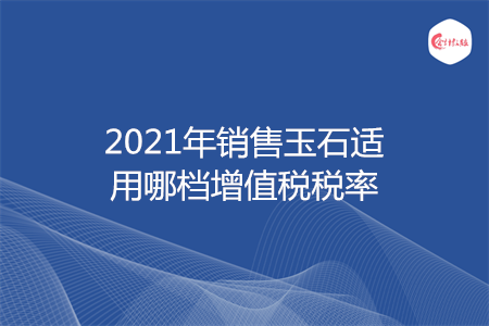 2021年销售玉石适用哪档增值税税率