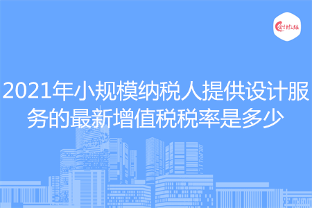 2021年小规模纳税人提供设计服务的最新增值税税率是多少