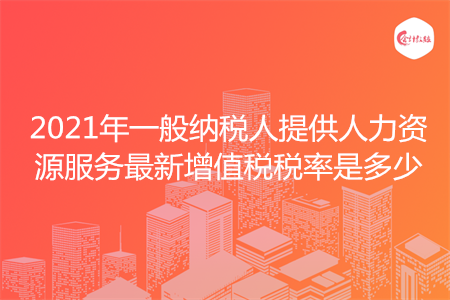 2021年一般纳税人提供人力资源服务最新增值税税率是多少