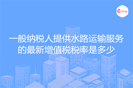 一般纳税人提供水路运输服务的最新增值税税率是多少