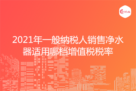 2021年一般纳税人销售净水器适用哪档增值税税率