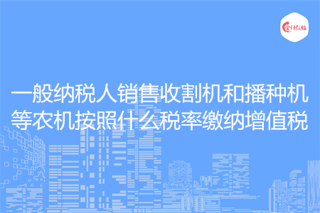一般纳税人销售收割机和播种机等农机按照什么税率缴纳增值税