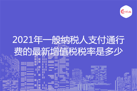 2021年一般纳税人支付通行费的最新增值税税率是多少