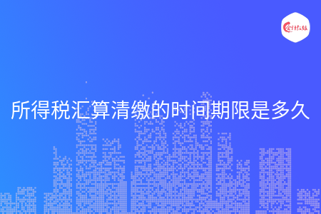 所得税汇算清缴的时间期限是多久 所得税汇算清缴的时间期限是多久
