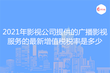 2021年影视公司提供的广播影视服务的最新增值税税率是多少