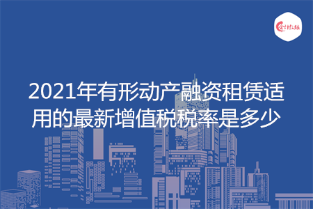 2021年有形动产融资租赁适用的最新增值税税率是多少