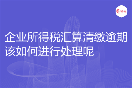 企业所得税汇算清缴逾期该如何进行处理呢