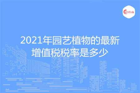 2021年园艺植物的最新增值税税率是多少