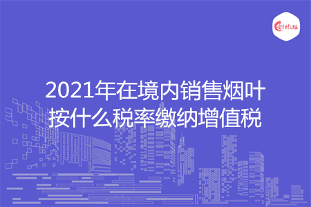 2021年在境内销售烟叶按什么税率缴纳增值税
