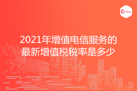 2021年增值电信服务的最新增值税税率是多少