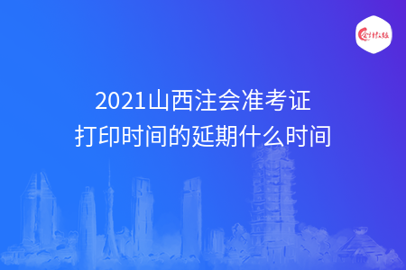 2021山西注会准考证打印时间的延期什么时间